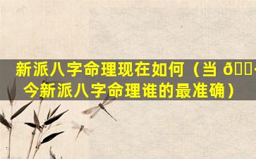 新派八字命理现在如何（当 🌷 今新派八字命理谁的最准确）
